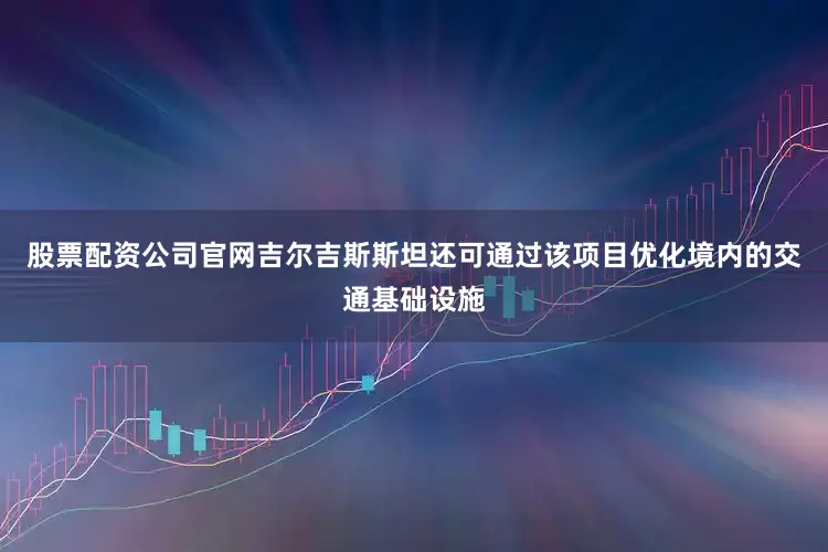 股票配资公司官网吉尔吉斯斯坦还可通过该项目优化境内的交通基础设施