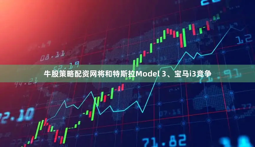牛股策略配资网将和特斯拉Model 3、宝马i3竞争