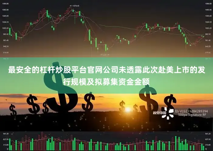 最安全的杠杆炒股平台官网公司未透露此次赴美上市的发行规模及拟募集资金金额