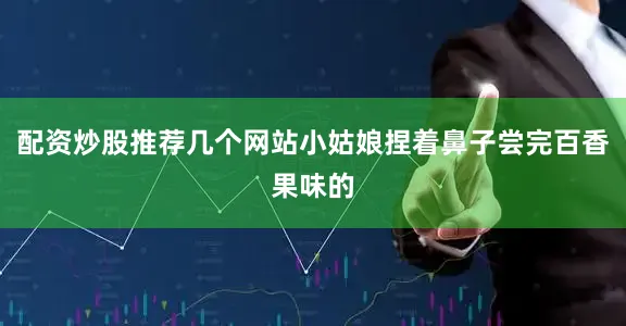配资炒股推荐几个网站小姑娘捏着鼻子尝完百香果味的
