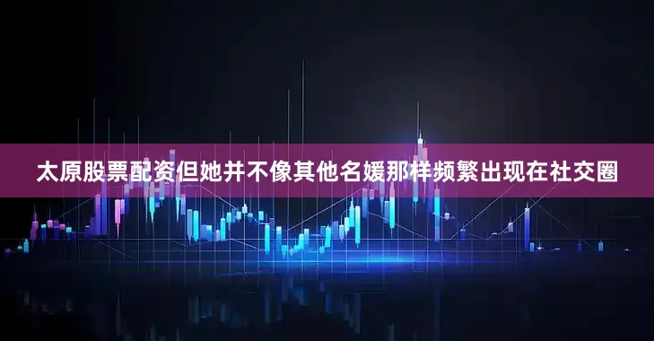 太原股票配资但她并不像其他名媛那样频繁出现在社交圈