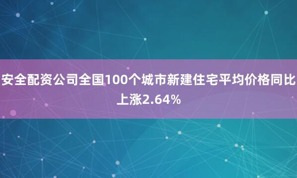 安全配资公司全国100个城市新建住宅平均价格同比上涨2.64%