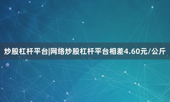炒股杠杆平台|网络炒股杠杆平台相差4.60元/公斤