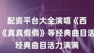 配资平台大全演唱《西游记》《真真假假》等经典曲目活力满满