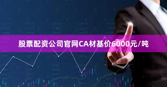 股票配资公司官网CA材基价6000元/吨